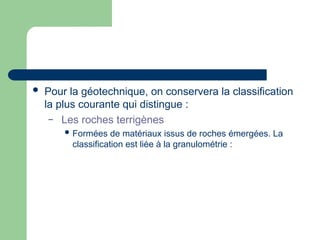  Pour la géotechnique, on conservera la classification
la plus courante qui distingue :
– Les roches terrigènes
 Formées de matériaux issus de roches émergées. La
classification est liée à la granulométrie :
 