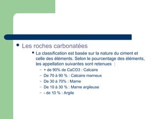  Les roches carbonatées
 La classification est basée sur la nature du ciment et
celle des éléments. Selon le pourcentage des éléments,
les appellation suivantes sont retenues :
– + de 90% de CaCO3 : Calcaire
– De 70 à 90 % : Calcaire marneux
– De 30 à 70% : Marne
– De 10 à 30 % : Marne argileuse
– - de 10 % : Argile
 