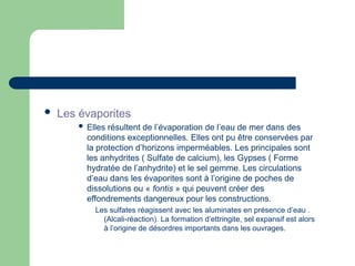  Les évaporites
 Elles résultent de l’évaporation de l’eau de mer dans des
conditions exceptionnelles. Elles ont pu être conservées par
la protection d’horizons imperméables. Les principales sont
les anhydrites ( Sulfate de calcium), les Gypses ( Forme
hydratée de l’anhydrite) et le sel gemme. Les circulations
d’eau dans les évaporites sont à l’origine de poches de
dissolutions ou « fontis » qui peuvent créer des
effondrements dangereux pour les constructions.
Les sulfates réagissent avec les aluminates en présence d’eau .
(Alcali-réaction). La formation d’ettringite, sel expansif est alors
à l’origine de désordres importants dans les ouvrages.
 