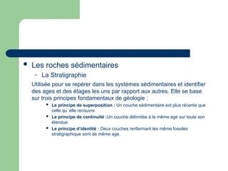  Les roches sédimentaires
– La Stratigraphie
Utilisée pour se repérer dans les systèmes sédimentaires et identifier
des ages et des étages les uns par rapport aux autres. Elle se base
sur trois principes fondamentaux de géologie :
 Le principe de superposition : Un couche sédimentaire est plus récente que
celle qu ’elle recouvre
 Le principe de continuité :Un couche délimitée à le même age sur toute son
étendue
 Le principe d’identité : Deux couches renfermant les même fossiles
stratigraphique sont de même age.
 