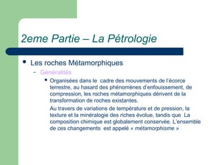 2eme Partie – La Pétrologie
 Les roches Métamorphiques
– Généralités
 Organisées dans le cadre des mouvements de l’écorce
terrestre, au hasard des phénomènes d’enfouissement, de
compression, les roches métamorphiques dérivent de la
transformation de roches existantes.
Au travers de variations de température et de pression, la
texture et la minéralogie des riches évolue, tandis que La
composition chimique est globalement conservée. L’ensemble
de ces changements est appelé « métamorphisme »
 