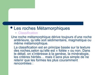 Les roches Métamorphiques
– Classification
Une roche métamorphique dérive toujours d’une roche
antérieure, qu’elle soit sédimentaire, magmatique ou
même métamorphique.
La classification est en principe basée sur la texture
des roches,selon qu’elle est « foliée » ou non. Dans
le détail, on s’intéresse à la genèse, la minéralogie,
les critères hérités… mais il sera plus simple de ne
retenir que les formes les plus couramment
rencontrées :
 