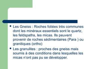  Les Gneiss : Roches foliées très communes
dont les minéraux essentiels sont le quartz,
les feldspaths, les micas. Ils peuvent
provenir de roches sédimentaires (Para ) ou
granitiques (ortho)
 Les granulites : proches des gneiss mais
soumis à des conditions dans lesquelles les
micas n’ont pas pu se développer.
 