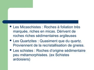  Les Micaschistes : Roches à foliation très
marquée, riches en micas. Dérivent de
roches riches sédimentaires argileuses
 Les Quartzites : Quasiment que du quartz.
Proviennent de la recristallisation de gneiss.
 Les schistes : Roches d’origine sédimentaire
peu métamorphisées. (ex Schistes
ardoisiers)
 