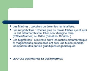  Les Marbres : calcaires ou dolomies recristallisés.
 Les Amphibolites : Roches plus ou moins foliées ayant subi
un fort métamorphisme. Elles sont d’origine Para
(Pélites/Marnes) ou Ortho (Basaltes/ Diorites..)
 Les Migmatites : à la limite entre les roches métamorphique
et magmatiques puisqu’elles ont subi une fusion partielle.
Comportent des parties granitiques et gneissiques
 LE CYCLE DES ROCHES ET DES MINERAUX
LE CYCLE DES ROCHES ET DES MINERAUX
 