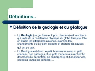 Définitions..
 Définition de la géologie et du géologue
Définition de la géologie et du géologue
– La Géologie (de ge, terre et logos, discours) est la science
qui traite de la constitution physique du globe terrestre. Elle
en étudie les différentes couches, examine les
changements qui s'y sont produits et cherche les causes
qui ont pu agir.
– Le Géologue est donc le petit bonhomme avec un petit
chapeau, des pataugas et un petit marteau à la recherche
des traces lui permettant de comprendre et d’analyser ces
causes à toutes les échelles….
 