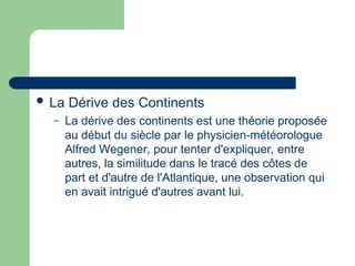  La Dérive des Continents
– La dérive des continents est une théorie proposée
au début du siècle par le physicien-météorologue
Alfred Wegener, pour tenter d'expliquer, entre
autres, la similitude dans le tracé des côtes de
part et d'autre de l'Atlantique, une observation qui
en avait intrigué d'autres avant lui.
 