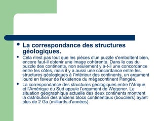  La correspondance des structures
géologiques.
 Cela n'est pas tout que les pièces d'un puzzle s'emboîtent bien,
encore faut-il obtenir une image cohérente. Dans le cas du
puzzle des continents, non seulement y a-t-il une concordance
entre les côtes, mais il y a aussi une concordance entre les
structures géologiques à l'intérieur des continents, un argument
lourd en faveur de l'existence du mégacontinent Pangée.
 La correspondance des structures géologiques entre l'Afrique
et l'Amérique du Sud appuie l'argument de Wegener. La
situation géographique actuelle des deux continents montrent
la distribution des anciens blocs continentaux (boucliers) ayant
plus de 2 Ga (milliards d'années).
 
