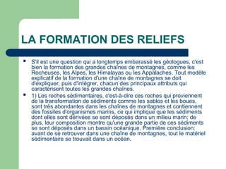LA FORMATION DES RELIEFS
 S'il est une question qui a longtemps embarassé les géologues, c'est
bien la formation des grandes chaînes de montagnes, comme les
Rocheuses, les Alpes, les Himalayas ou les Appalaches. Tout modèle
explicatif de la formation d'une chaîne de montagnes se doit
d'expliquer, puis d'intégrer, chacun des principaux attributs qui
caractérisent toutes les grandes chaînes.
 1) Les roches sédimentaires, c'est-à-dire ces roches qui proviennent
de la transformation de sédiments comme les sables et les boues,
sont très abondantes dans les chaînes de montagnes et contiennent
des fossiles d'organismes marins, ce qui implique que les sédiments
dont elles sont dérivées se sont déposés dans un milieu marin; de
plus, leur composition montre qu'une grande partie de ces sédiments
se sont déposés dans un bassin océanique. Première conclusion:
avant de se retrouver dans une chaîne de montagnes, tout le matériel
sédimentaire se trouvait dans un océan.
 