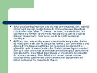  3) Un autre attribut important des chaînes de montagnes, c'est qu'elles
contiennent souvent des lambeaux de croûte océanique (basaltes)
coincés dans des failles. Troisième conclusion: non seulement, les
sédiments qui forment la chaîne de montagnes se sont-ils déposés
dans un bassin marin, mais aussi, sur de la croûte océanique
basaltique.
 4) S'il est une caractéristique commune à toutes les grandes chaînes
de montagnes, c'est bien le fait que les roches y sont déformées à des
degrés divers. Depuis longtemps, les géologues qui étudiaient la
géométrie de la déformation dans les chaînes de montagnes savaient
bien qu'il fallait des forces de compression latérales pour produire une
telle géométrie. Il leur fallait donc trouver un mécanisme responsable
de ces compressions. Il leur fallait aussi trouver un mécanisme
responsable du soulèvement de tout ce matériel déposé dans un
bassin océanique qui compose la chaîne.
 