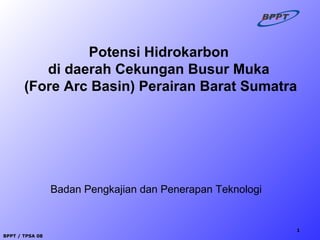 BPPT / TPSA 08
1
Badan Pengkajian dan Penerapan Teknologi
Potensi Hidrokarbon
di daerah Cekungan Busur Muka
(Fore Arc Basin) Perairan Barat Sumatra
 