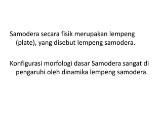 Samodera secara fisik merupakan lempeng
(plate), yang disebut lempeng samodera.
Konfigurasi morfologi dasar Samodera sangat di
pengaruhi oleh dinamika lempeng samodera.
 