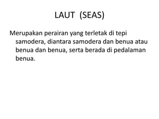 LAUT (SEAS)
Merupakan perairan yang terletak di tepi
samodera, diantara samodera dan benua atau
benua dan benua, serta berada di pedalaman
benua.
 
