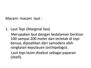 Macam- macam laut :
1. Laut Tepi (Marginal Sea)
Merupakan laut dengan kedalaman berkisar
100 sampai 200 meter dan terletak di tepi
benua, dipisahkan dari samodera oleh
rangkaian kepulauan (archipelago).
Laut tepi lazim disebut sebagai paparan
(shelf).
 