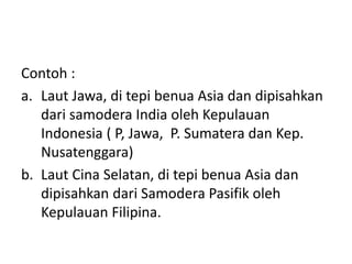 Contoh :
a. Laut Jawa, di tepi benua Asia dan dipisahkan
dari samodera India oleh Kepulauan
Indonesia ( P, Jawa, P. Sumatera dan Kep.
Nusatenggara)
b. Laut Cina Selatan, di tepi benua Asia dan
dipisahkan dari Samodera Pasifik oleh
Kepulauan Filipina.
 