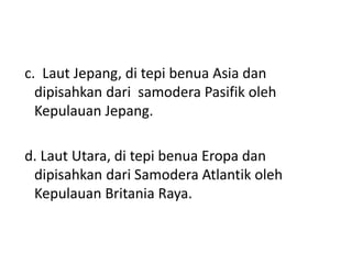 c. Laut Jepang, di tepi benua Asia dan
dipisahkan dari samodera Pasifik oleh
Kepulauan Jepang.
d. Laut Utara, di tepi benua Eropa dan
dipisahkan dari Samodera Atlantik oleh
Kepulauan Britania Raya.
 