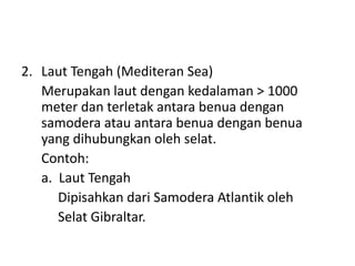 2. Laut Tengah (Mediteran Sea)
Merupakan laut dengan kedalaman > 1000
meter dan terletak antara benua dengan
samodera atau antara benua dengan benua
yang dihubungkan oleh selat.
Contoh:
a. Laut Tengah
Dipisahkan dari Samodera Atlantik oleh
Selat Gibraltar.
 
