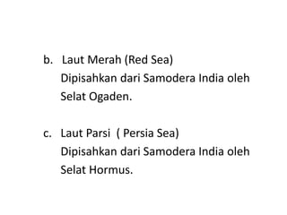 b. Laut Merah (Red Sea)
Dipisahkan dari Samodera India oleh
Selat Ogaden.
c. Laut Parsi ( Persia Sea)
Dipisahkan dari Samodera India oleh
Selat Hormus.
 