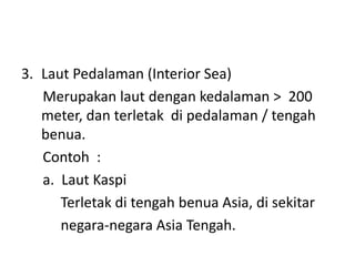 3. Laut Pedalaman (Interior Sea)
Merupakan laut dengan kedalaman > 200
meter, dan terletak di pedalaman / tengah
benua.
Contoh :
a. Laut Kaspi
Terletak di tengah benua Asia, di sekitar
negara-negara Asia Tengah.
 