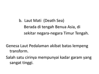 b. Laut Mati (Death Sea)
Berada di tengah Benua Asia, di
sekitar negara-negara Timur Tengah.
Genesa Laut Pedalaman akibat batas lempeng
transform.
Salah satu cirinya mempunyai kadar garam yang
sangat tinggi.
 