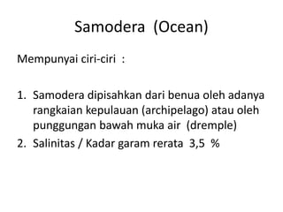 Samodera (Ocean)
Mempunyai ciri-ciri :
1. Samodera dipisahkan dari benua oleh adanya
rangkaian kepulauan (archipelago) atau oleh
punggungan bawah muka air (dremple)
2. Salinitas / Kadar garam rerata 3,5 %
 
