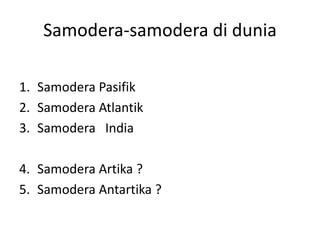 Samodera-samodera di dunia
1. Samodera Pasifik
2. Samodera Atlantik
3. Samodera India
4. Samodera Artika ?
5. Samodera Antartika ?
 