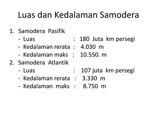 Luas dan Kedalaman Samodera
1. Samodera Pasifik
- Luas : 180 Juta km persegi
- Kedalaman rerata : 4.030 m
- Kedalaman maks : 10.550. m
2. Samodera Atlantik
- Luas : 107 juta km persegi
- Kedalaman rerata : 3.330 m
- Kedalaman maks : 8.750 m
 