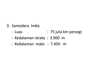 3. Samodera India
- Luas : 75 juta km persegi
- Kedalaman rerata : 3.900 m
- Kedalaman maks : 7.450 m
 