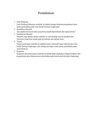 Pendahuluan
1. Latar Belakang
Latar belakang dibuatnya makalah ini adalah sebagai landasan pengetahuan dasar
dalam perkuliahan pada mata kuliah Geologi Lingkungan.
2. Identifikasi Masalah
Apa sajakah fenomena alam yang biasa terjadi dipermukaan dan lapisan bumi?
3. Pembatasan Masalah
Masalah yang dibahas dalam makalah ini yaitu berbagi macam kejadian atau
fenomena yang biasa terjadi pada permukaan atau lapisan bumi.
4. Tujuan
Tujuan pembuatan makalah ini addalah untuk memenuhi tugas individu dari mata
kuliah Geologi lingkungan, dan sebagai persiapan untuk proses perkuliahan pada
mata kuliah ini.
5. Kegunaan
Kegunaan dari penyusunan makalah ini adalah dapat digunakan sebagai landasan atau
pengetahuan dasar dalam proses perkuliahan pada mata kuliah Geologi Lingkungan.
 