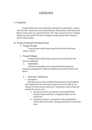 GEOLOGI
A. Pengertian
Geologi adalah ilmu yang mempelajari tentang bumi, komposisinya, struktur,
sifat-sifat fisik, sejarah dan proses pembentukannya. Kata geologi sendiri berasal dari
bahasa Yunani yaitu “geo yang berarti bumi” dan “logos yang berarti ilmu” sehingga
dikatakan geologi adalah ilmu bumi. Sedangkan orang yang ahli dalam bidang ini
disebut sebagai geolog.
B. Tenaga Pembentuk Permukaan Bumi
1. Tenaga Eksogen
Tenaga eksogen adalah tenaga yang berasal dari luar bumi yang
sifatnya merusak.
2. Tenaga Endogen
Tenaga endogen adalah tenaga yang berasal dari dalam bumi dan
bersifat membangun.
a. Tektonisme
Tektonisme merupakan proses yang terjadi akibat pergeseran,
pergerakan, pengangkatan, lipatan dan patahan pada struktur tanah di suatu
daerah.
b. Jenis-jenis Tektonisme
 Epirogenesa
Epirogenesa yaitu proses perubahan bentuk daratan yang disebabkan
oleh tenaga lambat dari dalam bumi dengan arah vertical, baik ke atas
maupun ke bawah melewati daerah luas. Epirogenesa sendiri terbagi lagi
menjadi dua macam, yaitu:
Epirogenesa positif, yaitu gerakan yang mengakibatkan
turunnya lapisan kulit bumi, sehingga permukaan air laut
terlihat naik.
Epirogenesa negative, yaitu gerakan yang mengakibatkan
naiknya lapisan kulit bumi, sehingga permukaan air laut terlihat
turun.
 