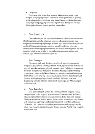  Orogenesa
Orogenesa yaitu pergerakan lempeng tektonis yang sangat cepat
meliputi wilayah yang sempit. Merupakan proses pembentukan gunung
akibat tabrakan lempeng benua, sesar bawah benua, perekahan kontinen,
atau pergeseran punggung samudra dengan benua. Tenaga ini biasanya
diikuti pelengkungan, lipatan, patahan, dan retakan.
c. Zona Konvergen
Di zona konvergen ini, terjadi tumbukan atau tabrakan antara dua atau
lebih lempeng tektonikdan salah satu lempeng ada yang menunjam atau
menyusup dibawah lempeng lainnya. Zona ini juga biasa disebut sebagai zona
subduksi.Wilayah dimana suatu lempeng samudra terdorong kebawah
lempeng benuaatau lempeng samudra lain dan disebut zona tunjaman. Di zona
tunjaman inilah sering terjadinya gempa Pematang gunung api dan parit
samudra juga terbentuk didalam wilayah ini.
d. Zona Divergen
Divergen terjadi pada dua lempeng tektonik yang bergerak saling
menjauh. Ketika sebuah lempeng tektonik pecah, lapisan litosfer menipis dan
terbelah, yang kemudian membentuk batas divergen. Pada lempeng samudra,
proses ini menyebabkan pemekaran dasar laut. Sedangkan pada lempeng
benua, proses ini menyebabkan terbentuknya lembah retakan akibat adanya
celah antara kedua lempeng yang saling menjauh tersebut. Pematang tengah
Atlantic adalah yang paling terkenal, membujur dari utara ke selatan
disepanjang samudra Atlantic, membatasi benua Eropa dan Afrika dengan
benua Amerika.
e. Zona Transform
Zona transfor terjadi apabila dua lempeng tektonik bergerak saling
menggelangsar, yaitu bergerak sejajar namun berlawanan arah. Keduanya
tidak saling memberai ataupun saling menumpu . Batas transform ini juga
dikenal sebagai sesar ubahan bentuk. Batas transfor umumnya berada didasar
laut, namun ada juga yang berada di daratan seperti sesar San Andreas di
California, USA. Sesar ini merupakan pertemuan antara lempeng Amerika
Utara yang bergerak kea rah tenggara, dengan lempeng Pasifik yang bergerak
kearah barat laut.
 