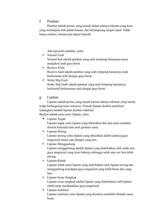 f. Patahan
Patahan adalah proses yang terjadi akibat adanya tekanan yang kuat
yang melampaui titik patah batuan, dan berlangsung sangat cepat. Tidak
hanya retakan, batuan pun dapat terpisah.
Ada tiga jenis patahan, yaitu:
 Normal Fault
Normal faul adalah patahan yang arah lempeng batuannya turun
mengikuti arah gaya berat.
 Reserve Fault
Reserve fault adalah patahan yang arah lempeng batuannya naik
berlawanan arah dengan gaya berat.
 Strike Slip Fault
Strike Slip Fault adalah patahan yang arah lempeng batuannya
horizontal berlawanan arah dengan gaya berat.
g. Lipatan
Lipatan adalah proses yang terjadi karena adanya tekanan yang lemah,
tetapi berlangsung terus-menerus. Puncak lipatan disebut antiklinal
sedangkan lembah lipatan disebut sinklinal.
Berikut adalah jenis-jenis lipatan, yaitu:
 Lipatan Tegak
Lipatan tegak yaitu lipatan yang dihasilkan dari dua arah mendatar
disertai kekuatan dan arah gerakan sama.
 Lipatan Miring
Lipatan miring yaitu lipatan yang dihasilkan akibat adanya gaya
tangensial antara satu dengan yang lain.
 Lipatan Menggantung
Lipatan menggantung adalah lipatan yang diakibatkan oleh salah satu
gaya tangensial yang terus bekerja sehingga salah satu sisi lain lebih
miring.
 Lipatan Rebah
Lipatan rebah yaitu lipatan yang diakibatkan oleh lipatan miring dan
menggantung mendapat gaya tangensial yang lebih besar dari yang
lain.
 Lipatan Sesar Sungkup
Lipatan sesar sungkup adalah lipatan yang diakibatkan oleh lipatan
rebah tetap mendapatkan gaya tangensial.
 Lipatan Isoklinal
Lipatan isoklinal yaitu lipatan yang deretnya memiliki bentuki sama
besar.
 