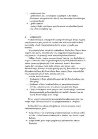  Lipatan monoklinal
Lipatan monoklinal yaitu liapatan yang terjadi akibat adanya
pencuraman setempat di suatu daerah yang umumnya ditandai dengan
kemiringan landai.
 Lipatan Terbuka
Lipatan terbuka yaitu lipatan yang berpotensi menghasilkan lipatan
yang lebih melengkung lagi.
h. Vulkanisme
Vulkanisme adalah semua peristiwa yang ber hubungan dengan magma
yang keluar mencapai permukaan bumi melalui retakan dalam kerak bumi
atau melalui sebuah pita sentral yang disebut terusan kepundan atau
diatrema.
Magma yang keluar sampai permukaan bumi disebut lava. Magma dapat
bergerak naik karena memiliki suhu yang tinggi dan mengandung gas-gas
yang memiliki cukup energy untuk mendorong batuan diatasnya.
Didalam litosfer, magma menempati suatu kantong yang disebut dapur
magma. Kedalaman dapur magma merupakan penyebab perbedaan kekuatan
letusan gunung api yang terjadi. Pada umumnya, semakin dalam dapur
magma dari permukaan bumi, maka semakin kuat letusan yang
ditimbulkannya. Lamanya aktivitas gunung api yang bersumber dari magma
ditentukan oleh besar kecilnya volume dapur magma. Dapur magma inilah
yang merupakan sumber utama aktivitas vulkanik.
Material hasil vulkanisme:
 Benda padat (efflata) adalah debu, pasir, kerikil, batu-batu besar, dan
batu apung.
 Benda cair (sffusive)madalah bahan cair yang dikeluarkan dari
aktivitas vulkanisme yaitu lava, lahar panas, dan lahar dingin
 Gas (ekshalasi) yaitu bahan yang dikeluarkan oleh tenaga vulkanisme,
diantaranya adalah solfatar (gas hydrogen sulfide), fumarol (uap air
panas), dan mofet (gas asam arang).
Proses keluarnya magma dari gunung api dinamakan erupsi, ada yang
berupa erupsi lelehan (efusif) dan ada yang berupa ledakan (eksplosif).
Berdasarkan banayaknya celah pada saat keluarnya magma, erupsi
dibedakan menjadi 4, yaitu:
 Erupsi linear, yaitu erupsi yang gerakan magmanya saat keluar adalah
melalui celah-celah atau retakan-retakan dan bias juga disebut erupsi
belahan.
 Erupsi sentral, yaitu erupsi yang lavanya keluar melalui terusan
kepundan.
 