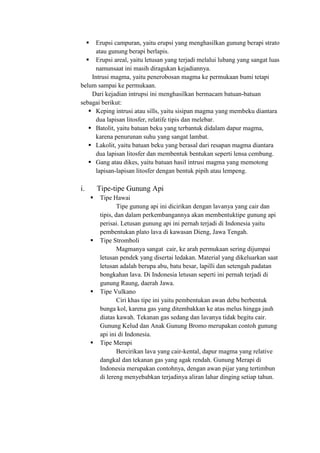  Erupsi campuran, yaitu erupsi yang menghasilkan gunung berapi strato
atau gunung berapi berlapis.
 Erupsi areal, yaitu letusan yang terjadi melalui lubang yang sangat luas
namunsaat ini masih diragukan kejadiannya.
Intrusi magma, yaitu penerobosan magma ke permukaan bumi tetapi
belum sampai ke permukaan.
Dari kejadian intrupsi ini menghasilkan bermacam batuan-batuan
sebagai berikut:
 Keping intrusi atau sills, yaitu sisipan magma yang membeku diantara
dua lapisan litosfer, relatife tipis dan melebar.
 Batolit, yaitu batuan beku yang terbantuk didalam dapur magma,
karena penurunan suhu yang sangat lambat.
 Lakolit, yaitu batuan beku yang berasal dari resapan magma diantara
dua lapisan litosfer dan membentuk bentukan seperti lensa cembung.
 Gang atau dikes, yaitu batuan hasil intrusi magma yang memotong
lapisan-lapisan litosfer dengan bentuk pipih atau lempeng.
i. Tipe-tipe Gunung Api
 Tipe Hawai
Tipe gunung api ini dicirikan dengan lavanya yang cair dan
tipis, dan dalam perkembangannya akan membentuktipe gunung api
perisai. Letusan gunung api ini pernah terjadi di Indonesia yaitu
pembentukan plato lava di kawasan Dieng, Jawa Tengah.
 Tipe Stromboli
Magmanya sangat cair, ke arah permukaan sering dijumpai
letusan pendek yang disertai ledakan. Material yang dikeluarkan saat
letusan adalah berupa abu, batu besar, lapilli dan setengah padatan
bongkahan lava. Di Indonesia letusan seperti ini pernah terjadi di
gunung Raung, daerah Jawa.
 Tipe Vulkano
Ciri khas tipe ini yaitu pembentukan awan debu berbentuk
bunga kol, karena gas yang ditembakkan ke atas melus hingga jauh
diatas kawah. Tekanan gas sedang dan lavanya tidak begitu cair.
Gunung Kelud dan Anak Gunung Bromo merupakan contoh gunung
api ini di Indonesia.
 Tipe Merapi
Bercirikan lava yang cair-kental, dapur magma yang relative
dangkal dan tekanan gas yang agak rendah. Gunung Merapi di
Indonesia merupakan contohnya, dengan awan pijar yang tertimbun
di lereng menyebabkan terjadinya aliran lahar dinging setiap tahun.
 