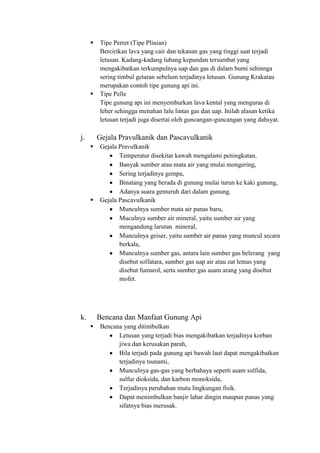  Tipe Perret (Tipe Plinian)
Bercirikan lava yang cair dan tekanan gas yang tinggi saat terjadi
letusan. Kadang-kadang lubang kepundan tersumbat yang
mengakibatkan terkumpulnya uap dan gas di dalam bumi sehinnga
sering timbul getaran sebelum terjadinya letusan. Gunung Krakatau
merupakan contoh tipe gunung api ini.
 Tipe Pelle
Tipe gunung api ini menyemburkan lava kental yang menguras di
leher sehingga menahan lalu lintas gas dan uap. Inilah alasan ketika
letusan terjadi juga disertai oleh guncangan-guncangan yang dahsyat.
j. Gejala Pravulkanik dan Pascavulkanik
 Gejala Pravulkanik
Temperatur disekitar kawah mengalami peningkatan,
Banyak sumber atau mata air yang mulai mongering,
Sering terjadinya gempa,
Binatang yang berada di gunung mulai turun ke kaki gunung,
Adanya suara gemuruh dari dalam gunung.
 Gejala Pascavulkanik
Munculnya sumber mata air panas baru,
Muculnya sumber air mineral, yaitu sumber air yang
mengandung larutan mineral,
Munculnya geiser, yaitu sumber air panas yang muncul secara
berkala,
Munculnya sumber gas, antara lain sumber gas belerang yang
disebut solfatara, sumber gas uap air atau zat lemas yang
disebut fumarol, serta sumber gas asam arang yang disebut
mofet.
k. Bencana dan Manfaat Gunung Api
 Bencana yang ditimbulkan
Letusan yang terjadi bias mengakibatkan terjadinya korban
jiwa dan kerusakan parah,
Bila terjadi pada gunung api bawah laut dapat mengakibatkan
terjadinya tsunami,
Munculnya gas-gas yang berbahaya seperti asam sulfida,
sulfur dioksida, dan karbon monoksida,
Terjadinya perubahan mutu lingkungan fisik.
Dapat menimbulkan banjir lahar dingin maupun panas yang
sifatnya bias merusak.
 