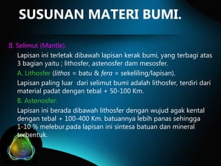 SUSUNAN MATERI BUMI.
II. Selimut (Mantle).
Lapisan ini terletak dibawah lapisan kerak bumi, yang terbagi atas
3 bagian yaitu ; lithosfer, astenosfer dam mesosfer.
A. Lithosfer (lithos = batu & fera = sekeliling/lapisan).
Lapisan paling luar dari selimut bumi adalah lithosfer, terdiri dari
material padat dengan tebal + 50-100 Km.
B. Astenosfer.
Lapisan ini berada dibawah lithosfer dengan wujud agak kental
dengan tebal + 100-400 Km. batuannya lebih panas sehingga
1-10 % melebur.pada lapisan ini sintesa batuan dan mineral
terbentuk.

 