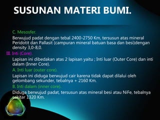 SUSUNAN MATERI BUMI.
C. Mesosfer.
Berwujud padat dengan tebal 2400-2750 Km, tersusun atas mineral
Peridotit dan Pallasit (campuran mineral batuan basa dan besi)dengan
density 3,0-8,0.
III. Inti (Core).
Lapisan ini dibedakan atas 2 lapisan yaitu ; Inti luar (Outer Core) dan inti
dalam (Inner Core).
A. Inti luar (outer core).
Lapisan ini diduga berwujud cair karena tidak dapat dilalui oleh
gelombang sekunder, tebalnya + 2160 Km.
B. Inti dalam (inner core).
Diduga berwujud padat, tersusun atas mineral besi atau NiFe, tebalnya
sekitar 1320 Km.

 