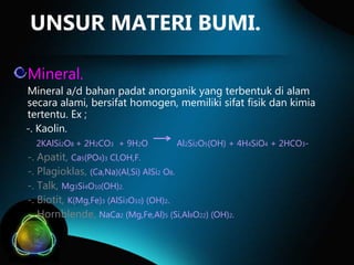 UNSUR MATERI BUMI.
Mineral.
Mineral a/d bahan padat anorganik yang terbentuk di alam
secara alami, bersifat homogen, memiliki sifat fisik dan kimia
tertentu. Ex ;
-. Kaolin.
2KAlSi2O8 + 2H2CO3 + 9H2O

Al2Si2O5(OH) + 4H4SiO4 + 2HCO3-

-. Apatit, Ca5(PO4)3 Cl,OH,F.
-. Plagioklas, (Ca,Na)(Al,Si) AlSi2 O8.
-. Talk, Mg3Si4O10(OH)2.
-. Biotit, K(Mg,Fe)3 (AlSi3O10) (OH)2.
-. Hornblende, NaCa2 (Mg,Fe,Al)5 (Si,Al8O22) (OH)2.

 