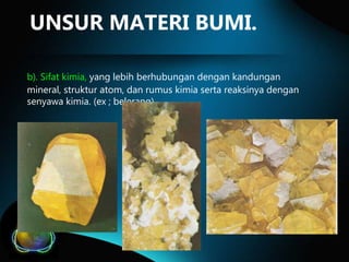 UNSUR MATERI BUMI.
b). Sifat kimia, yang lebih berhubungan dengan kandungan
mineral, struktur atom, dan rumus kimia serta reaksinya dengan
senyawa kimia. (ex ; belerang).

 