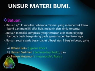 UNSUR MATERI BUMI.
Batuan.
-. Batuan a/d kumpulan beberapa mineral yang membentuk kerak
bumi dan memiliki sifat fisik, mekanik dan kimia tertentu.
-. Batuan memiliki komposisi yang tersusun atas mineral yang
berbeda beda bergantung pada ganesha pembentukannya.
-. Batuan secara garis besar dapat dibagi atas 3 bagian besar, yaitu
:
a). Batuan Beku ( Igneus Rock ),
b). Batuan Sedimen ( Sedimentary Rock ), dan
c). Batuan Metamorf ( metamorphic Rock ).

 