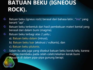 BATUAN BEKU (IGNEOUS
ROCK).
Batuan beku (igneus rock) berasal dari bahasa latin ; “Inis” yang
berarti “api”.
Batuan beku terbentuk dari hasil pembekuan materi kental yang
berasal dari dalam bumi (magma).
Batuan beku terbagi atas 2 yaitu ;
a). Batuan beku dalam (intrusi),
b). Batuan beku luar (ekstrusi / vulkanis), dan
c). Batuan beku plutonis.
Selain itu ada juga yang disebut batuan beku korok/sela, karena
magma membeku pada celah-celah/rekahan kerak bumi
ataupun di dalam pipa-pipa gunung berapi.

 