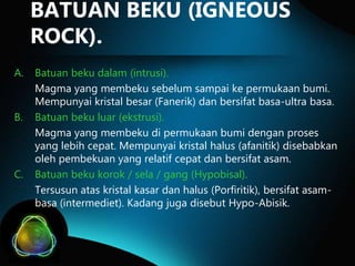 BATUAN BEKU (IGNEOUS
ROCK).
A.

B.

C.

Batuan beku dalam (intrusi).
Magma yang membeku sebelum sampai ke permukaan bumi.
Mempunyai kristal besar (Fanerik) dan bersifat basa-ultra basa.
Batuan beku luar (ekstrusi).
Magma yang membeku di permukaan bumi dengan proses
yang lebih cepat. Mempunyai kristal halus (afanitik) disebabkan
oleh pembekuan yang relatif cepat dan bersifat asam.
Batuan beku korok / sela / gang (Hypobisal).
Tersusun atas kristal kasar dan halus (Porfiritik), bersifat asambasa (intermediet). Kadang juga disebut Hypo-Abisik.

 