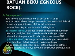 BATUAN BEKU (IGNEOUS
ROCK).
D. Batuan plutonis.
Batuan yang terbentuk jauh di dalam bumi (+ 15-50
Km), terbentuk dekat dengan astenosfer, bertekstur Holokristalin
(semua komposisi disusun oleh kristal sempurna).
menurut bentuknya, batuan plutonis dibagi atas ;
a). Plutonik Tabular. Biasanya terletak dengan muka bumi dan
berukuran kecil, bersifat concordant/selaras dengan lapisan
batuan disekitarnya untuk SILL dan discordant untuk DIKE.
b). Plutonik Masif. Ukurannya lebih dalam dengan ukuran lebih
besar. Misalnya ; Lakolit (Yunani ; Lakko = cadangan
air), concordant, berbentuk dome. Batholit (Yunani ; Bathos =
dalam), discordant, luasnya 100 Km2, berstruktur granitis, kristal
teratur.

 