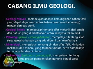 CABANG ILMU GEOLOGI.
-. Geologi Minyak ; mempelajari adanya kemungkinan bahan fosil
yang dapat digunakan untuk bahan bakar (sumber energi)
minyak dan gas bumi.
-. Geologi Teknik ; mempelajari tentang sifat mekanik dari tanah
dan batuan yang dimanfaatkan untuk rekayasa teknik sipil.
-. Petrologi (petros = karang/batuan) ; mempelajari tentang sifat
serta ganesha batuan yang ada dibumi dan manfaatnya.
-. Mineralogi ; mempelajari tentang ciri dan sifat (fisik, kimia dan
mekanik) dari mineral yang terdapat dibumi serta dampaknya
terhadap sifat dan ciri tanah.
-. Vulkanologi (vulcano = gunung api) ; mempelajari tentang
sifat, ciri serta proses pembentukan gunung berapi serta
dampaknya.

 