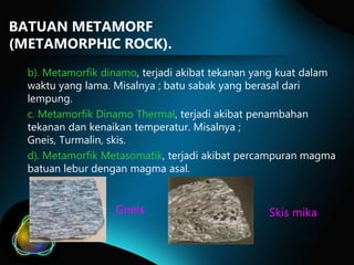 BATUAN METAMORF
(METAMORPHIC ROCK).
b). Metamorfik dinamo, terjadi akibat tekanan yang kuat dalam
waktu yang lama. Misalnya ; batu sabak yang berasal dari
lempung.
c. Metamorfik Dinamo Thermal, terjadi akibat penambahan
tekanan dan kenaikan temperatur. Misalnya ;
Gneis, Turmalin, skis.
d). Metamorfik Metasomatik, terjadi akibat percampuran magma
batuan lebur dengan magma asal.

Gneis

Skis mika

 