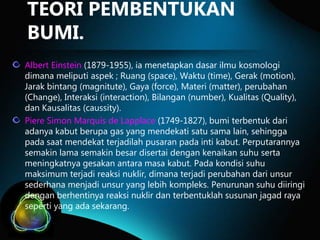 TEORI PEMBENTUKAN
BUMI.
Albert Einstein (1879-1955), ia menetapkan dasar ilmu kosmologi
dimana meliputi aspek ; Ruang (space), Waktu (time), Gerak (motion),
Jarak bintang (magnitute), Gaya (force), Materi (matter), perubahan
(Change), Interaksi (interaction), Bilangan (number), Kualitas (Quality),
dan Kausalitas (caussity).
Piere Simon Marquis de Lapplace (1749-1827), bumi terbentuk dari
adanya kabut berupa gas yang mendekati satu sama lain, sehingga
pada saat mendekat terjadilah pusaran pada inti kabut. Perputarannya
semakin lama semakin besar disertai dengan kenaikan suhu serta
meningkatnya gesakan antara masa kabut. Pada kondisi suhu
maksimum terjadi reaksi nuklir, dimana terjadi perubahan dari unsur
sederhana menjadi unsur yang lebih kompleks. Penurunan suhu diiringi
dengan berhentinya reaksi nuklir dan terbentuklah susunan jagad raya
seperti yang ada sekarang.

 