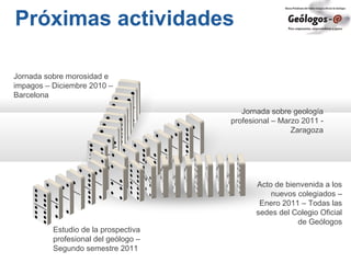 Próximas actividades
Jornada sobre geología
profesional – Marzo 2011 -
Zaragoza
Acto de bienvenida a los
nuevos colegiados –
Enero 2011 – Todas las
sedes del Colegio Oficial
de Geólogos
Estudio de la prospectiva
profesional del geólogo –
Segundo semestre 2011
Jornada sobre morosidad e
impagos – Diciembre 2010 –
Barcelona
 