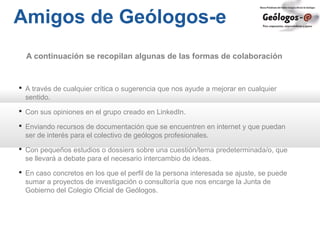 Amigos de Geólogos-e
 A través de cualquier crítica o sugerencia que nos ayude a mejorar en cualquier
sentido.
 Con sus opiniones en el grupo creado en LinkedIn.
 Enviando recursos de documentación que se encuentren en internet y que puedan
ser de interés para el colectivo de geólogos profesionales.
 Con pequeños estudios o dossiers sobre una cuestión/tema predeterminada/o, que
se llevará a debate para el necesario intercambio de ideas.
 En caso concretos en los que el perfil de la persona interesada se ajuste, se puede
sumar a proyectos de investigación o consultoría que nos encarge la Junta de
Gobierno del Colegio Oficial de Geólogos.
A continuación se recopilan algunas de las formas de colaboración
 
