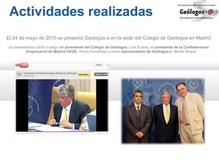 Actividades realizadas
El 24 de mayo de 2010 se presentó Geólogos-e en la sede del Colegio de Geólogos en Madrid
La presentación corrió a cargo del presidente del Colegio de Geólogos, Luis Suárez, el presidente de la Confederación
Empresarial de Madrid CEOE, Arturo Fernández y como representante de Geólogos-e, Benito Rivera
 