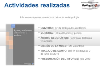 Actividades realizadas
Informe sobre pymes y autónomos del sector de la geología
 UNIVERSO: 3.182 Colegiados del ICOG
 MUESTRA: 100 autónomos y pymes
 ÁMBITO GEOGRÁFICO: Península, Baleares
y Canarias
 DISEÑO DE LA MUESTRA: Voluntario
 TRABAJO DE CAMPO: Del 11 de mayo al 2
de junio de 2010
 PRESENTACIÓN DEL INFORME: julio 2010
 